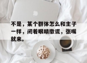 平博网站-不是，某个群体怎么和主子一样，闭着眼睛撒谎，张嘴就来。的简单介绍
