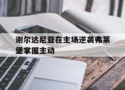 平博娱乐-谢尔达尼亚在主场逆袭弗莱堡掌握主动